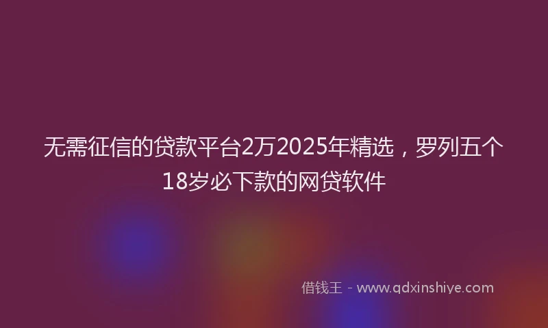 无需征信的贷款平台2万2025年精选，罗列五个18岁必下款的网贷软件
