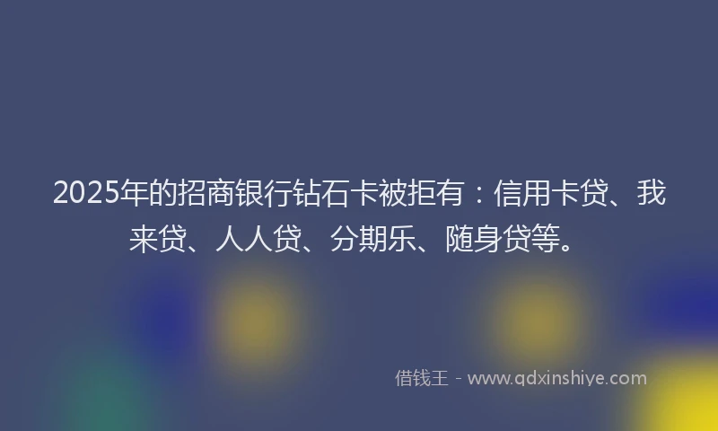 2025年的招商银行钻石卡被拒有：信用卡贷、我来贷、人人贷、分期乐、随身贷等。
