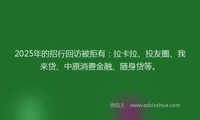 2025年的招行回访被拒有：拉卡拉、投友圈、我来贷、中原消费金融、随身贷等。