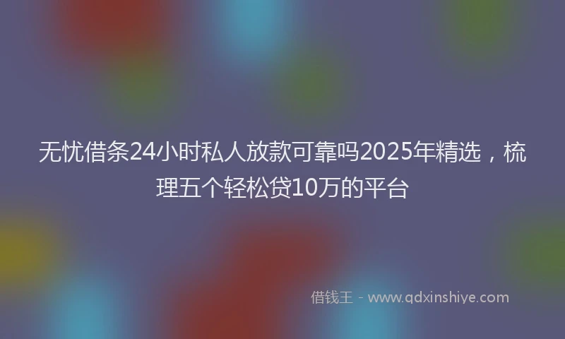 无忧借条24小时私人放款可靠吗2025年精选，梳理五个轻松贷10万的平台