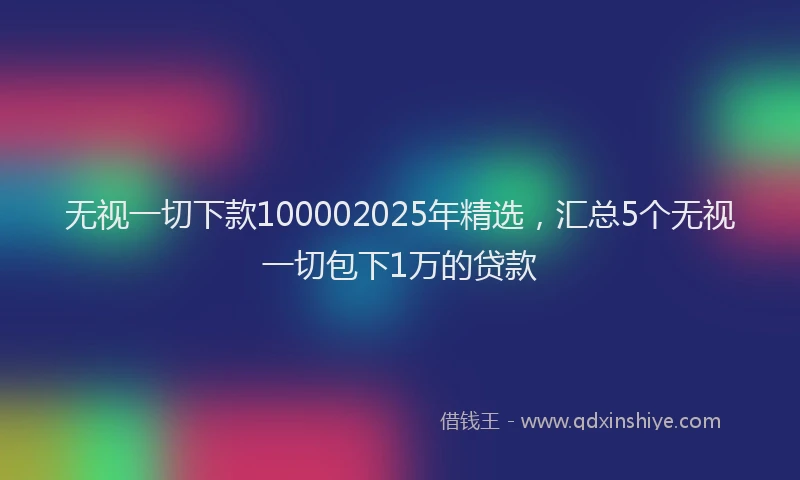 无视一切下款100002025年精选，汇总5个无视一切包下1万的贷款