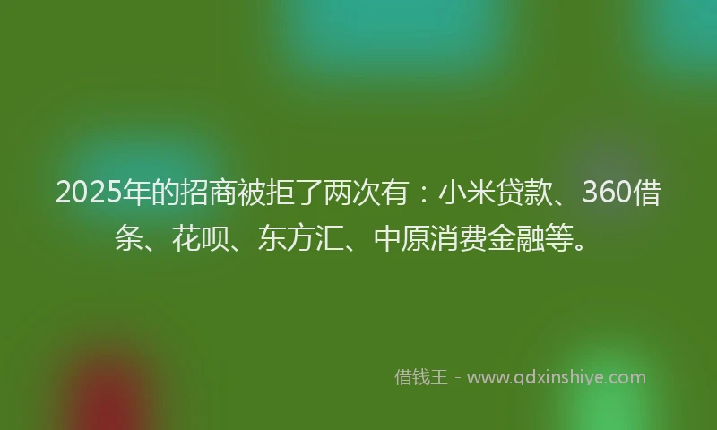 2025年的招商被拒了两次有：小米贷款、360借条、花呗、东方汇、中原消费金融等。