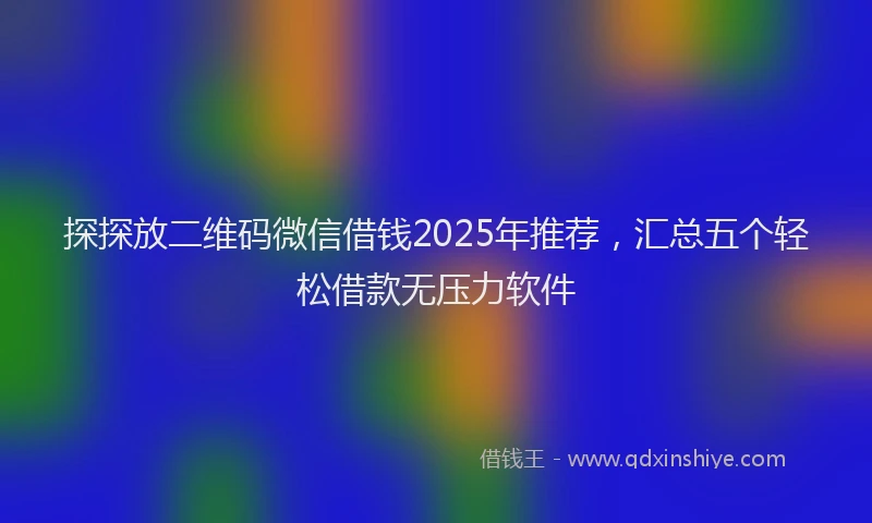探探放二维码微信借钱2025年推荐，汇总五个轻松借款无压力软件