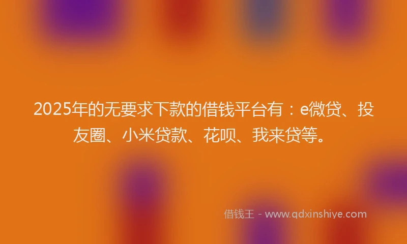2025年的无要求下款的借钱平台有：e微贷、投友圈、小米贷款、花呗、我来贷等。