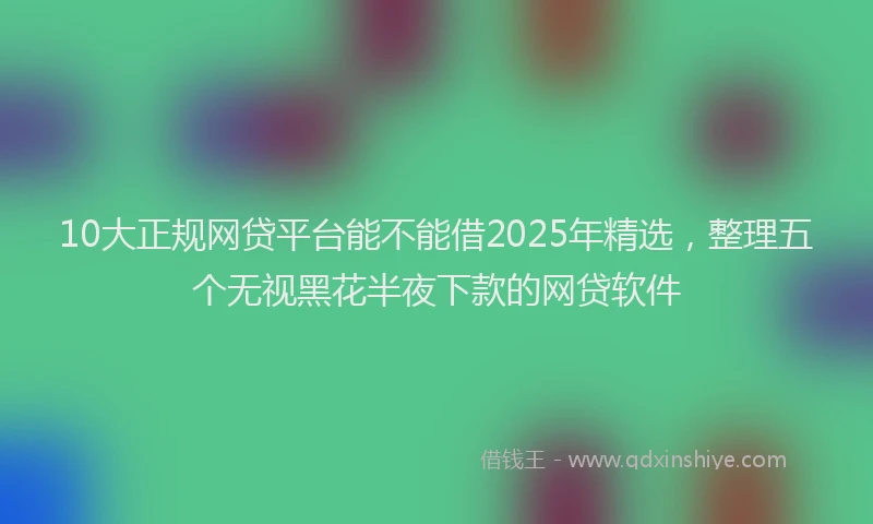 10大正规网贷平台能不能借2025年精选，整理五个无视黑花半夜下款的网贷软件