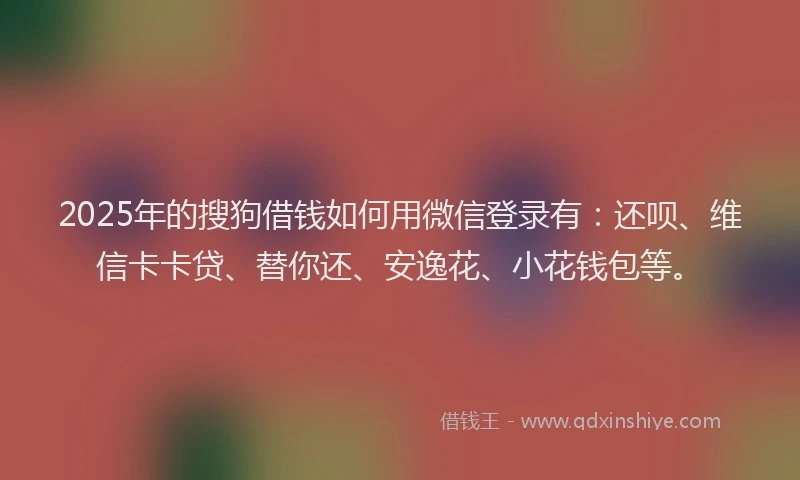 2025年的搜狗借钱如何用微信登录有:还呗、维信卡卡贷、替你还、安逸花、小花钱包等。