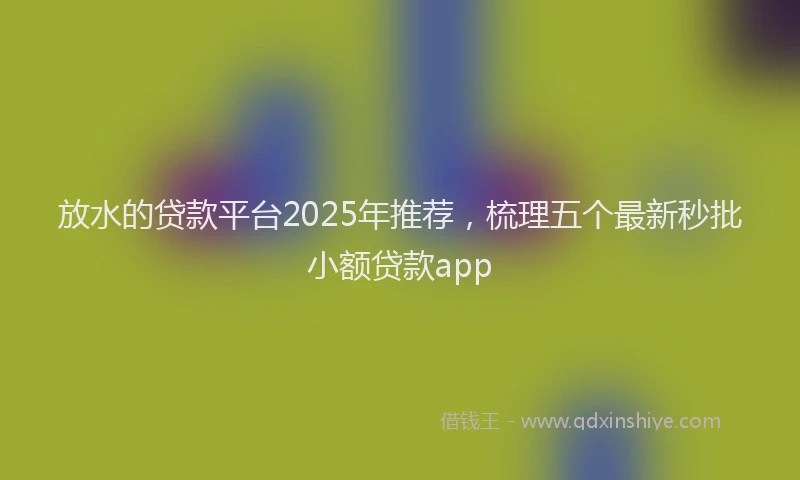 放水的贷款平台2025年推荐，梳理五个最新秒批小额贷款app