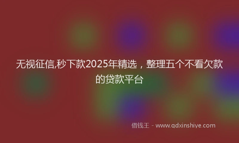 无视征信,秒下款2025年精选，整理五个不看欠款的贷款平台