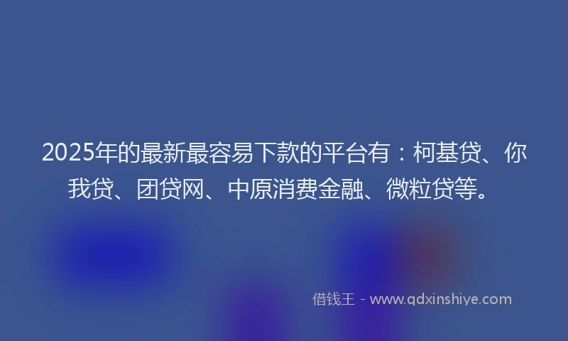 2025年的最新最容易下款的平台有：柯基贷、你我贷、团贷网、中原消费金融、微粒贷等。