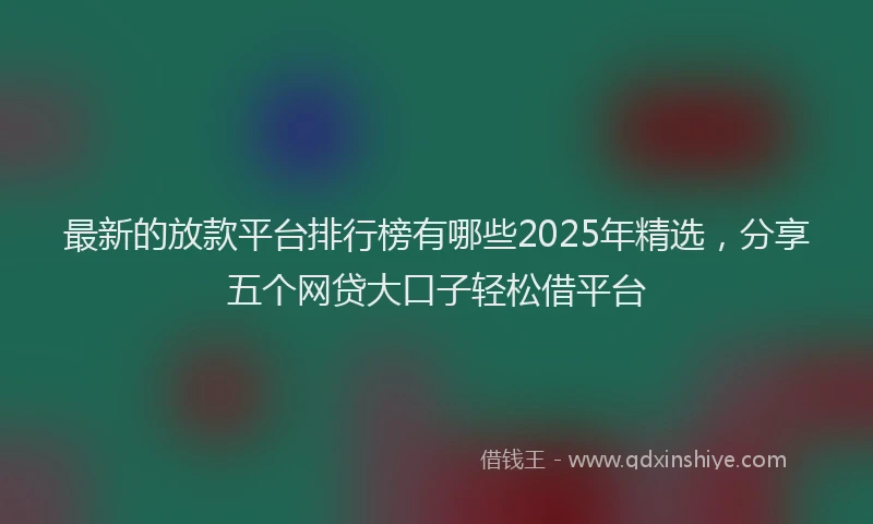 最新的放款平台排行榜有哪些2025年精选，分享五个网贷大口子轻松借平台