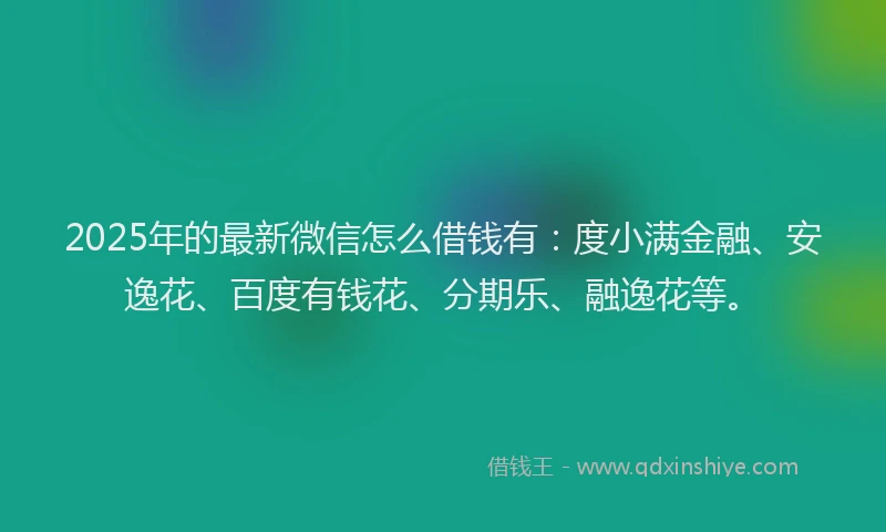2025年的最新微信怎么借钱有：度小满金融、安逸花、百度有钱花、分期乐、融逸花等。