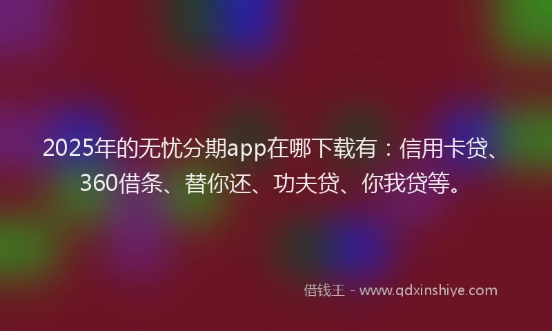 2025年的无忧分期app在哪下载有：信用卡贷、360借条、替你还、功夫贷、你我贷等。