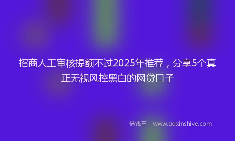 招商人工审核提额不过2025年推荐，分享5个真正无视风控黑白的网贷口子