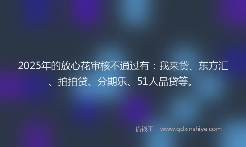 2025年的放心花审核不通过有：我来贷、东方汇、拍拍贷、分期乐、51人品贷等。