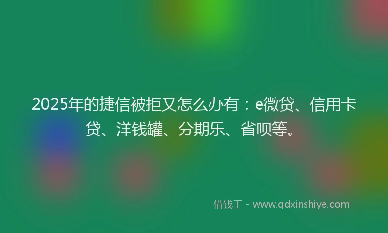 2025年的捷信被拒又怎么办有：e微贷、信用卡贷、洋钱罐、分期乐、省呗等。