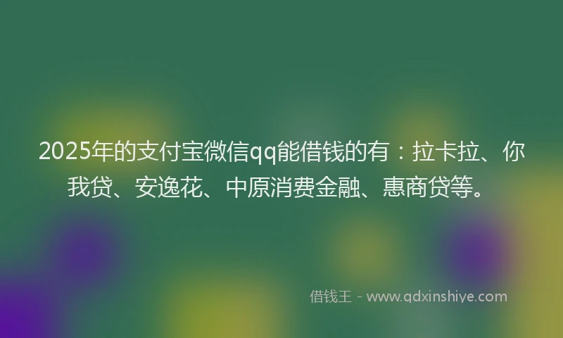 2025年的支付宝微信qq能借钱的有：拉卡拉、你我贷、安逸花、中原消费金融、惠商贷等。
