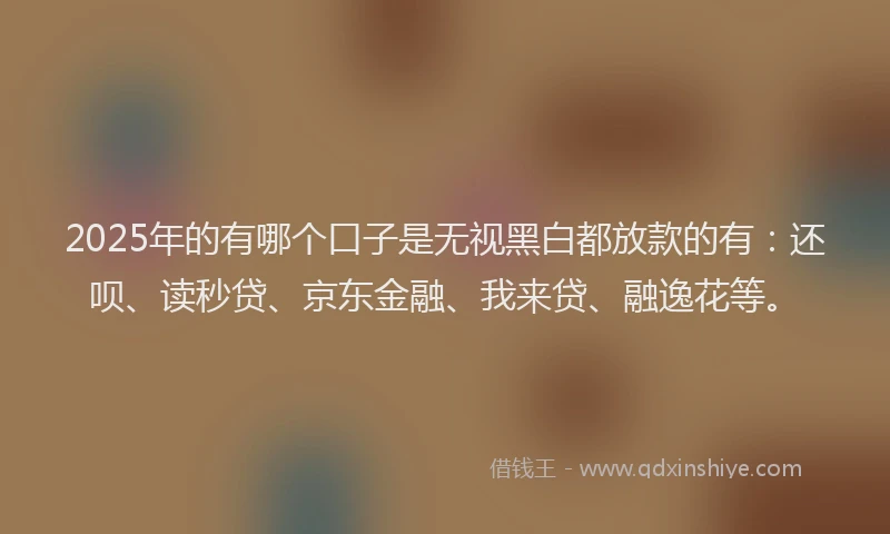 2025年的有哪个口子是无视黑白都放款的有：还呗、读秒贷、京东金融、我来贷、融逸花等。