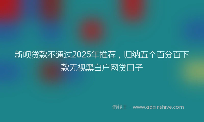新呗贷款不通过2025年推荐，归纳五个百分百下款无视黑白户网贷口子