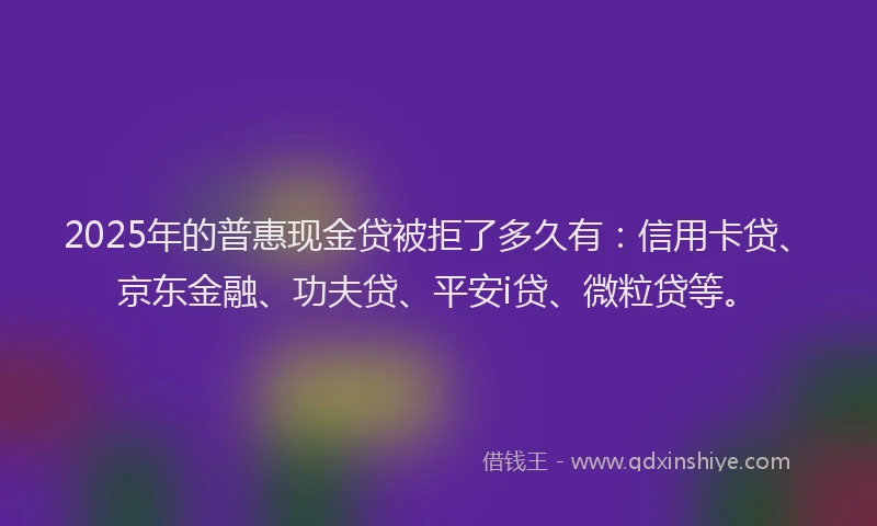 2025年的普惠现金贷被拒了多久有：信用卡贷、京东金融、功夫贷、平安i贷、微粒贷等。