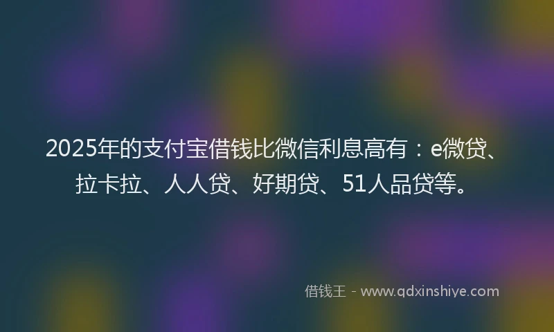 2025年的支付宝借钱比微信利息高有：e微贷、拉卡拉、人人贷、好期贷、51人品贷等。