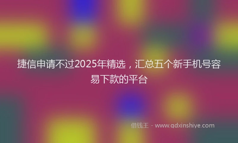 捷信申请不过2025年精选，汇总五个新手机号容易下款的平台
