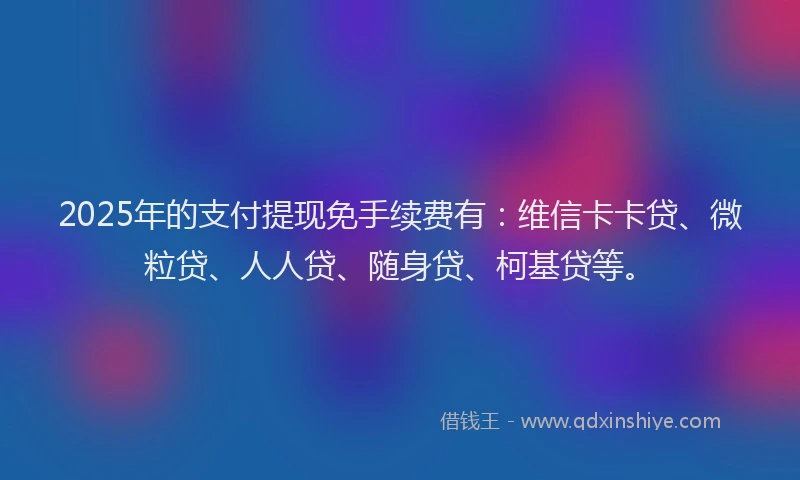 2025年的支付提现免手续费有：维信卡卡贷、微粒贷、人人贷、随身贷、柯基贷等。
