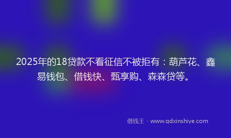 2025年的18贷款不看征信不被拒有：葫芦花、鑫易钱包、借钱快、甄享购、森森贷等。