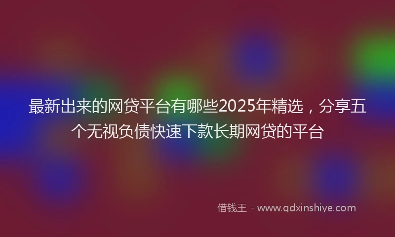 最新出来的网贷平台有哪些2025年精选，分享五个无视负债快速下款长期网贷的平台