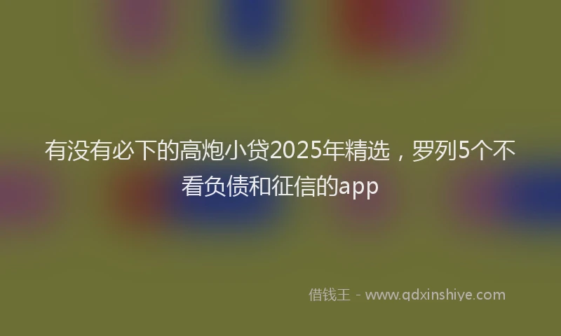 有没有必下的高炮小贷2025年精选，罗列5个不看负债和征信的app