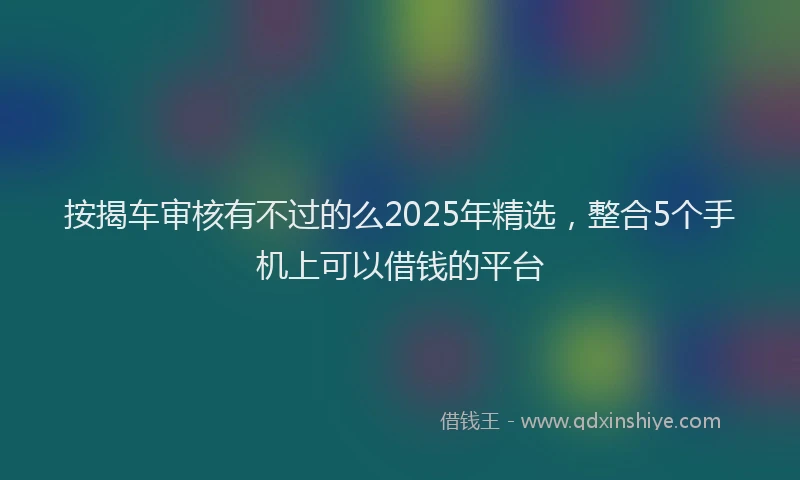 按揭车审核有不过的么2025年精选，整合5个手机上可以借钱的平台