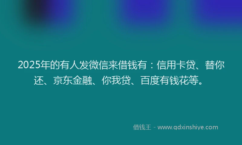 2025年的有人发微信来借钱有：信用卡贷、替你还、京东金融、你我贷、百度有钱花等。