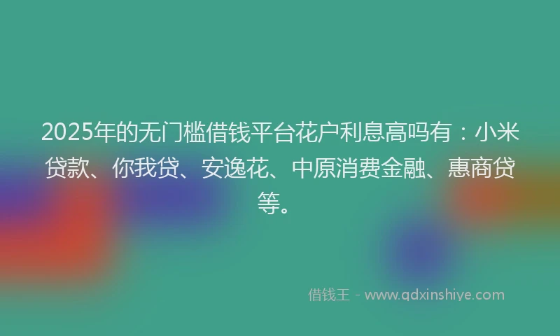 2025年的无门槛借钱平台花户利息高吗有：小米贷款、你我贷、安逸花、中原消费金融、惠商贷等。