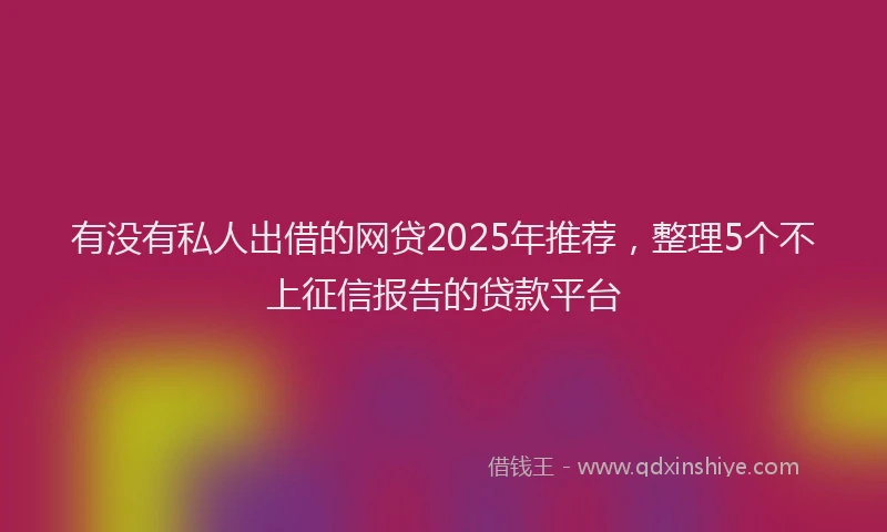 有没有私人出借的网贷2025年推荐，整理5个不上征信报告的贷款平台
