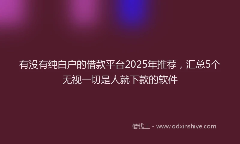 有没有纯白户的借款平台2025年推荐，汇总5个无视一切是人就下款的软件
