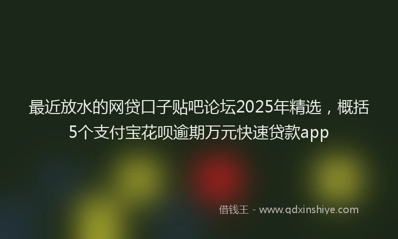 最近放水的网贷口子贴吧论坛2025年精选，概括5个支付宝花呗逾期万元快速贷款app