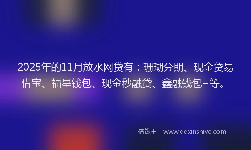 2025年的11月放水网贷有：珊瑚分期、现金贷易借宝、福星钱包、现金秒融贷、鑫融钱包+等。