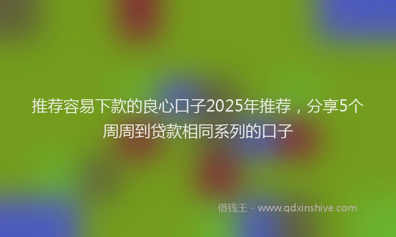 推荐容易下款的良心口子2025年推荐，分享5个周周到贷款相同系列的口子