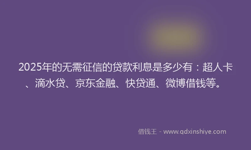 2025年的无需征信的贷款利息是多少有：超人卡、滴水贷、京东金融、快贷通、微博借钱等。