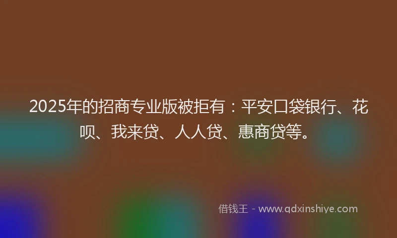 2025年的招商专业版被拒有：平安口袋银行、花呗、我来贷、人人贷、惠商贷等。