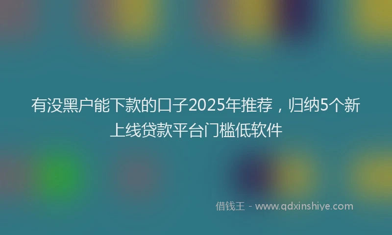 有没黑户能下款的口子2025年推荐，归纳5个新上线贷款平台门槛低软件