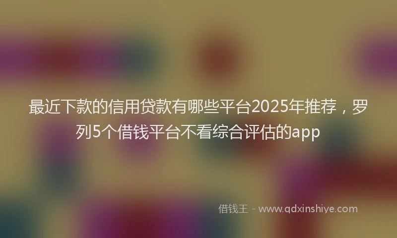 最近下款的信用贷款有哪些平台2025年推荐，罗列5个借钱平台不看综合评估的app