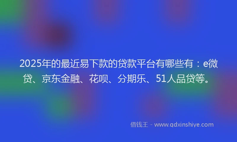 2025年的最近易下款的贷款平台有哪些有：e微贷、京东金融、花呗、分期乐、51人品贷等。