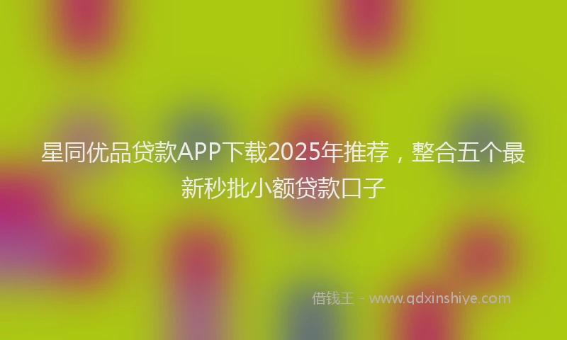 星同优品贷款APP下载2025年推荐，整合五个最新秒批小额贷款口子