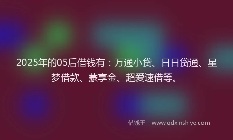 2025年的05后借钱有：万通小贷、日日贷通、星梦借款、蒙享金、超爱速借等。