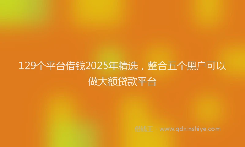 129个平台借钱2025年精选，整合五个黑户可以做大额贷款平台