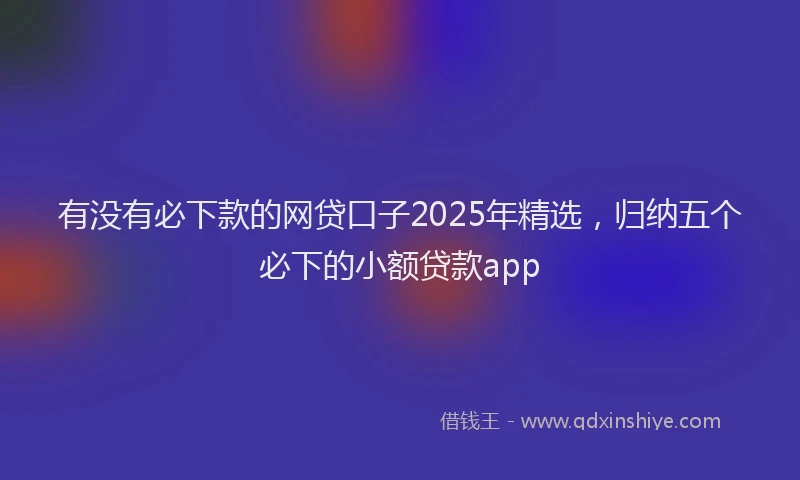 有没有必下款的网贷口子2025年精选，归纳五个必下的小额贷款app