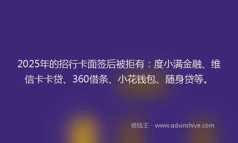 2025年的招行卡面签后被拒有：度小满金融、维信卡卡贷、360借条、小花钱包、随身贷等。