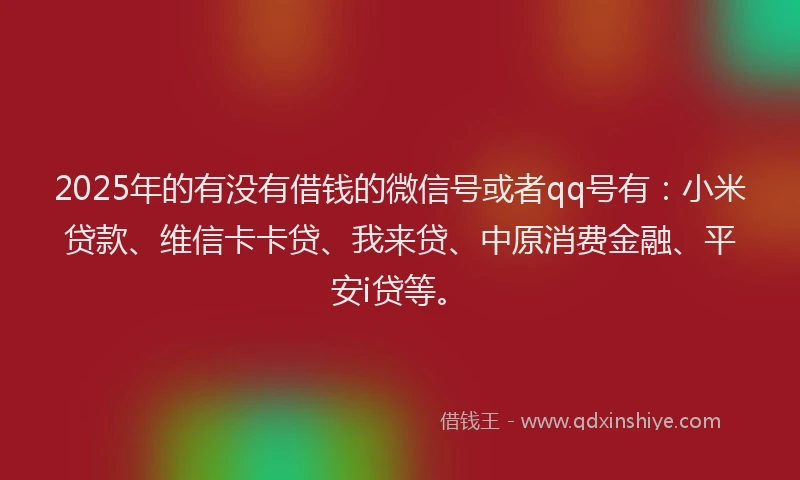 2025年的有没有借钱的微信号或者qq号有：小米贷款、维信卡卡贷、我来贷、中原消费金融、平安i贷等。