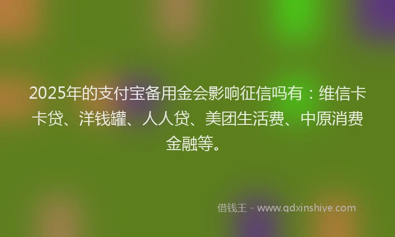 2025年的支付宝备用金会影响征信吗有：维信卡卡贷、洋钱罐、人人贷、美团生活费、中原消费金融等。