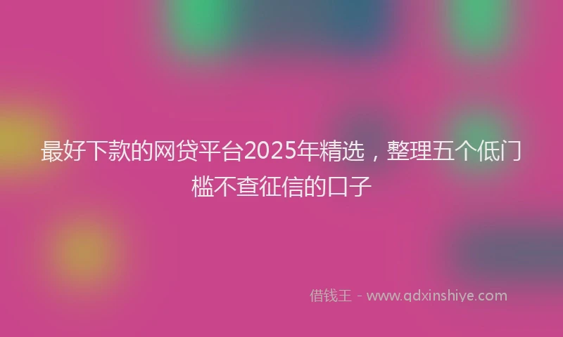 最好下款的网贷平台2025年精选，整理五个低门槛不查征信的口子